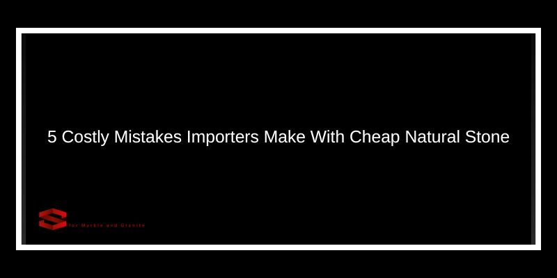 5 Costly Mistakes Importers Make With Cheap Natural Stone