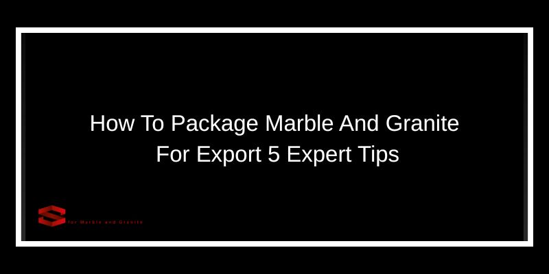 How To Package Marble And Granite For Export 5 Expert Tips