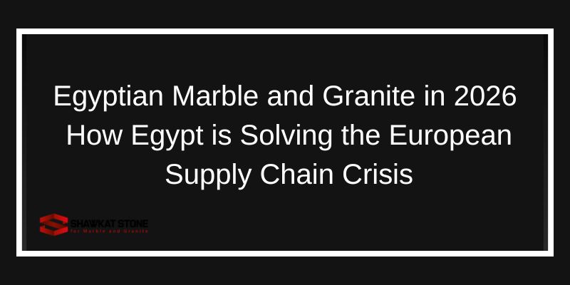 Egyptian Marble and Granite in 2026 How Egypt is Solving the European Supply Chain Crisis
