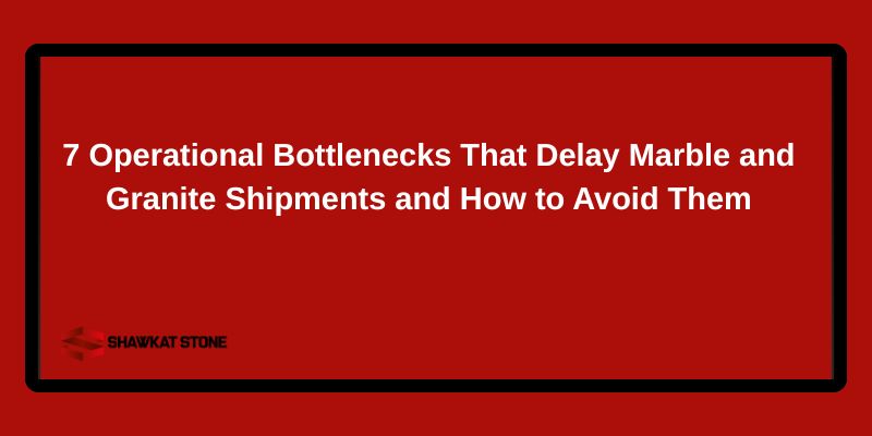 7 Operational Bottlenecks That Delay Marble and Granite Shipments and How to Avoid Them