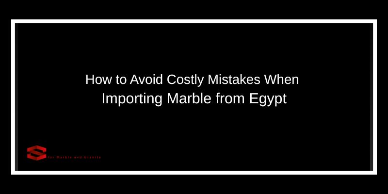 How to Avoid Costly Mistakes When Importing Marble from Egypt